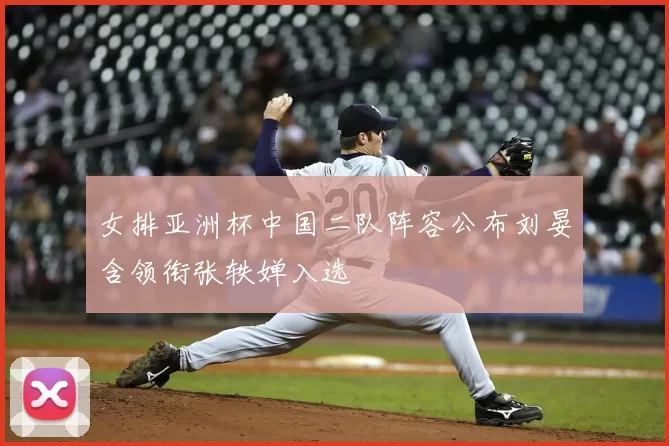 女排亚洲杯中国二队阵容公布刘晏含领衔张轶婵入选