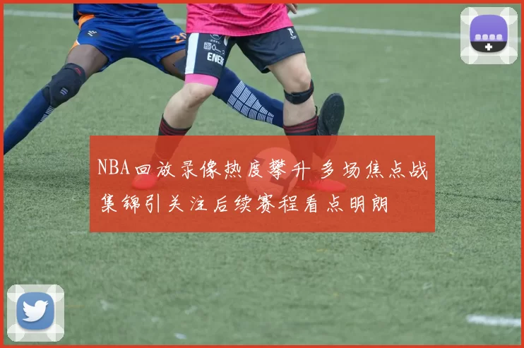 NBA回放录像热度攀升 多场焦点战集锦引关注后续赛程看点明朗