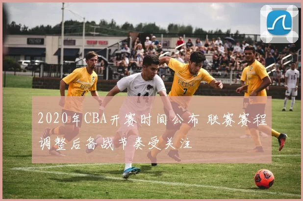 2020年CBA开赛时间公布 联赛赛程调整后备战节奏受关注