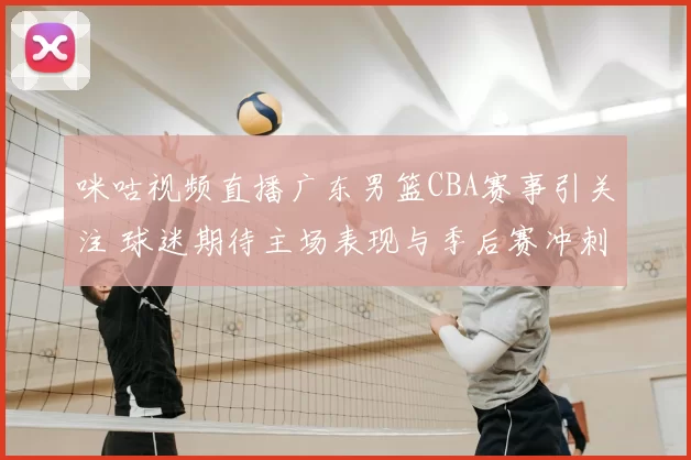 咪咕视频直播广东男篮CBA赛事引关注 球迷期待主场表现与季后赛冲刺