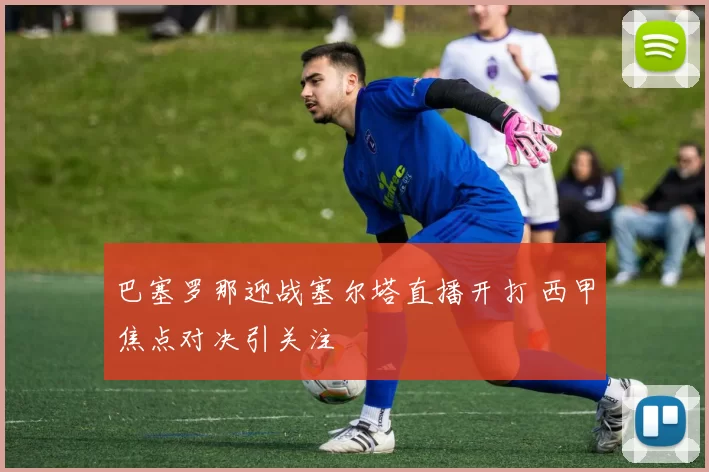 巴塞罗那迎战塞尔塔直播开打 西甲焦点对决引关注