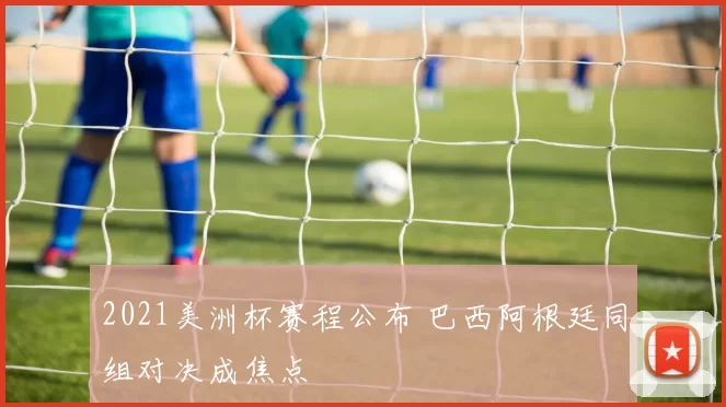 2021美洲杯赛程公布 巴西阿根廷同组对决成焦点