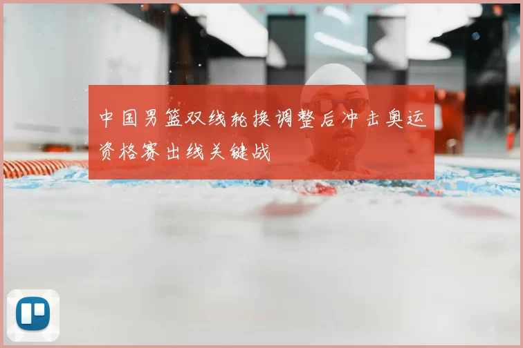 中国男篮双线轮换调整后冲击奥运资格赛出线关键战