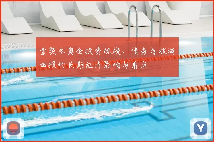 索契冬奥会投资规模、债务与旅游回报的长期经济影响与看点