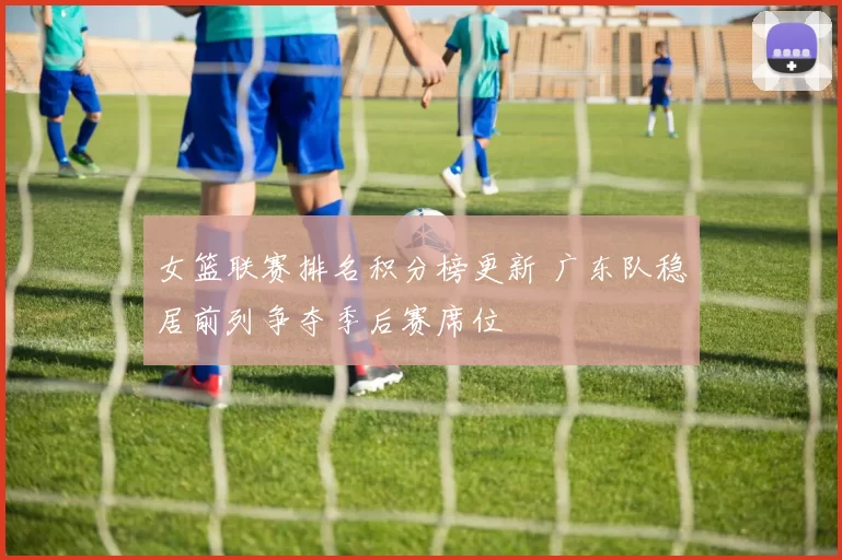 女篮联赛排名积分榜更新 广东队稳居前列争夺季后赛席位