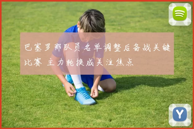 巴塞罗那队员名单调整后备战关键比赛 主力轮换成关注焦点