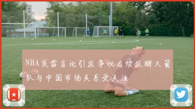 NBA莫雷言论引发争议后续发酵火箭队与中国市场关系受关注