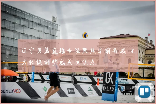 辽宁男篮直播专场聚焦季前备战 主力轮换调整成关注焦点