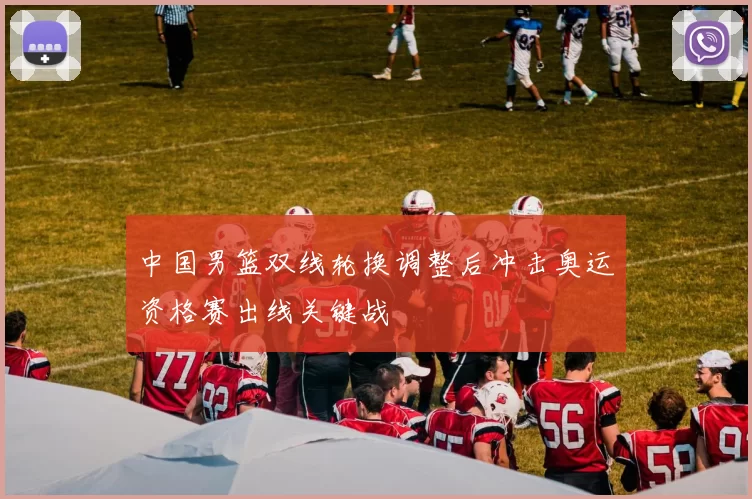 中国男篮双线轮换调整后冲击奥运资格赛出线关键战