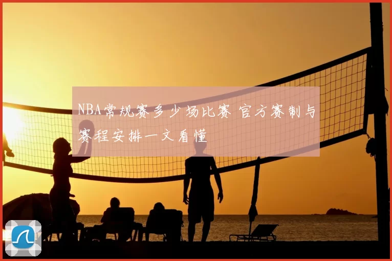 NBA常规赛多少场比赛 官方赛制与赛程安排一文看懂
