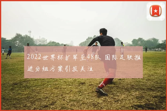 2022世界杯扩军至48队 国际足联推进分组方案引发关注
