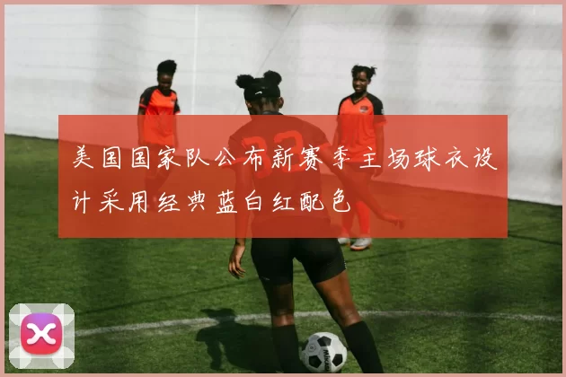 美国国家队公布新赛季主场球衣设计采用经典蓝白红配色