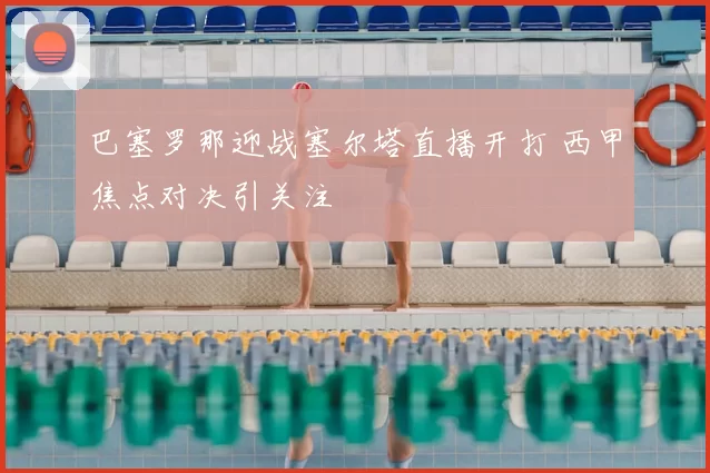 巴塞罗那迎战塞尔塔直播开打 西甲焦点对决引关注