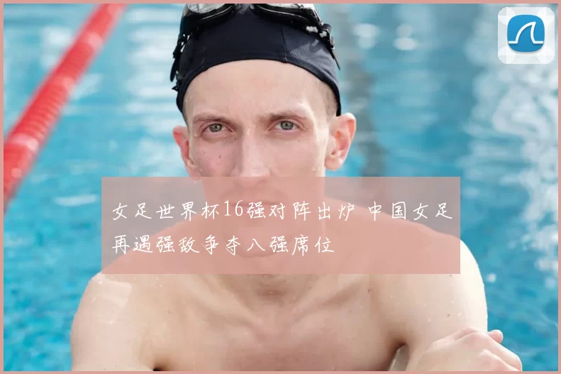 女足世界杯16强对阵出炉 中国女足再遇强敌争夺八强席位