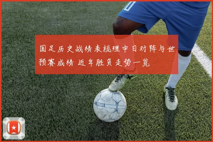 国足历史战绩表梳理中日对阵与世预赛成绩 近年胜负走势一览