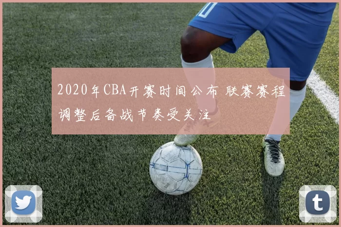 2020年CBA开赛时间公布 联赛赛程调整后备战节奏受关注
