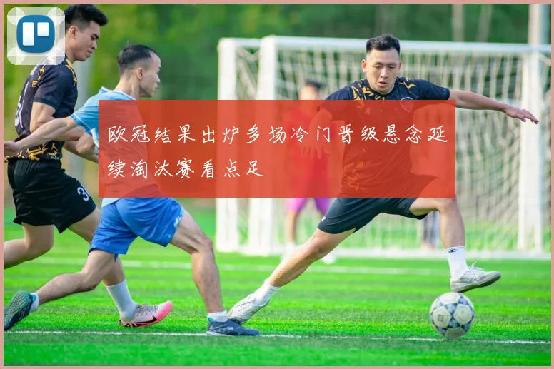 欧冠结果出炉多场冷门晋级悬念延续淘汰赛看点足
