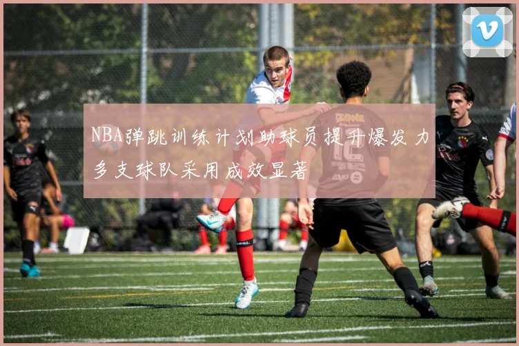 NBA弹跳训练计划助球员提升爆发力多支球队采用成效显著